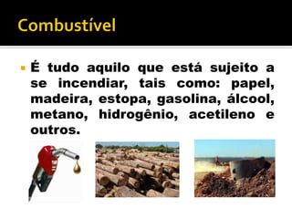  É tudo aquilo que está sujeito a
se incendiar, tais como: papel,
madeira, estopa, gasolina, álcool,
metano, hidrogênio, acetileno e
outros.
 