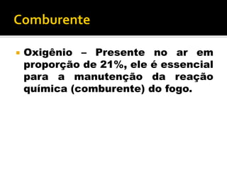  Oxigênio – Presente no ar em
proporção de 21%, ele é essencial
para a manutenção da reação
química (comburente) do fogo.
 