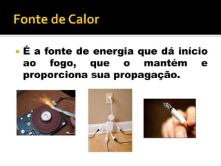  É a fonte de energia que dá início
ao fogo, que o mantém e
proporciona sua propagação.
 