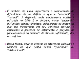  É também de suma importância a compreensão da
dificuldade de se definir o que é “anormal” e
“normal”. A definição mais amplamente aceita é
utilizada no DSM- 5 e descreve como “anormais”
disfunções comportamentais, psicológicas ou biológicas
que são inesperadas em seu contexto cultural e
associadas à presença de sofrimento e prejuízo no
funcionamento ou aumento de risco de sofrimento, dor
ou prejuízo.
 Dessa forma, deve-se atentar as diferenças culturais e
também ao que acaba sendo “funcional” ou
“disfuncional”.
 