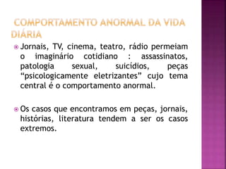  Jornais, TV, cinema, teatro, rádio permeiam
o imaginário cotidiano : assassinatos,
patologia sexual, suicídios, peças
“psicologicamente eletrizantes” cujo tema
central é o comportamento anormal.
 Os casos que encontramos em peças, jornais,
histórias, literatura tendem a ser os casos
extremos.
 
