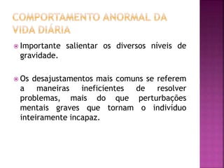  Importante salientar os diversos níveis de
gravidade.
 Os desajustamentos mais comuns se referem
a maneiras ineficientes de resolver
problemas, mais do que perturbações
mentais graves que tornam o indivíduo
inteiramente incapaz.
 
