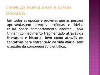 Em todas as épocas é provável que as pessoas
apresentassem crenças errôneas e ideias
falsas sobre comportamento anormal, pois
tinham conhecimento fragmentado através da
literatura e história, bem como através de
tentativas para enfrentá-lo na vida diária, sem
o auxílio da compreensão científica.
 
