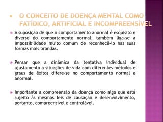  A suposição de que o comportamento anormal é esquisito e
diverso do comportamento normal, também liga-se a
impossibilidade muito comum de reconhecê-lo nas suas
formas mais brandas.
 Pensar que a dinâmica da tentativa individual de
ajustamento a situações de vida com diferentes métodos e
graus de êxitos difere-se no comportamento normal e
anormal.
 Importante a compreensão da doença como algo que está
sujeito às mesmas leis de causação e desenvolvimento,
portanto, compreensível e controlável.
 
