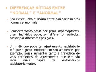 • Não existe linha divisória entre comportamentos
normais e anormais.
• Comportamento passa por graus imperceptíveis,
e um indivíduo pode, em diferentes períodos,
passar por diferentes posições.
• Um indivíduo pode ter ajustamento satisfatório
até que alguma mudança em seu ambiente, por
exemplo, possa aumentar tanto a gravidade de
seus problemas de ajustamento que ele não
seria mais capaz de enfrentá-los
satisfatoriamente.
 