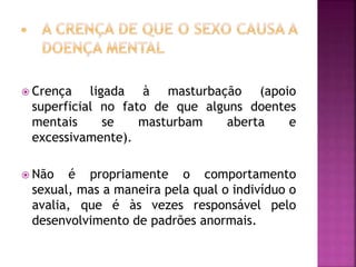  Crença ligada à masturbação (apoio
superficial no fato de que alguns doentes
mentais se masturbam aberta e
excessivamente).
 Não é propriamente o comportamento
sexual, mas a maneira pela qual o indivíduo o
avalia, que é às vezes responsável pelo
desenvolvimento de padrões anormais.
 