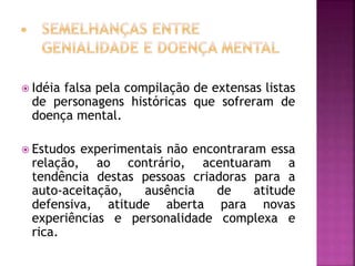  Idéia falsa pela compilação de extensas listas
de personagens históricas que sofreram de
doença mental.
 Estudos experimentais não encontraram essa
relação, ao contrário, acentuaram a
tendência destas pessoas criadoras para a
auto-aceitação, ausência de atitude
defensiva, atitude aberta para novas
experiências e personalidade complexa e
rica.
 