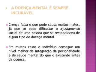  Crença falsa e que pode causa muitos males,
já que só pode dificultar o ajustamento
social de uma pessoa que se restabeleceu de
algum tipo de doença mental.
 Em muitos casos o indivíduo consegue um
nível melhor de integração da personalidade
e de saúde mental do que o existente antes
da doença.
 