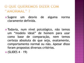  Sugere um desvio de alguma norma
claramente definida.
 Todavia, num nível psicológico, não temos
um “modelo ideal” de homem para usar
como base de comparação, nem temos
certeza absoluta do que seja, exatamente,
comportamento normal ou não. Apesar disso
foram propostos diversos critérios.
 (SLIDES 4 – 19)
 