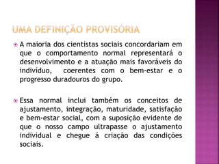  A maioria dos cientistas sociais concordariam em
que o comportamento normal representará o
desenvolvimento e a atuação mais favoráveis do
indivíduo, coerentes com o bem-estar e o
progresso duradouros do grupo.
 Essa normal inclui também os conceitos de
ajustamento, integração, maturidade, satisfação
e bem-estar social, com a suposição evidente de
que o nosso campo ultrapasse o ajustamento
individual e chegue á criação das condições
sociais.
 