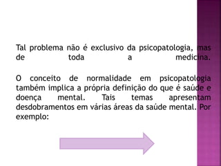 Tal problema não é exclusivo da psicopatologia, mas
de toda a medicina.
O conceito de normalidade em psicopatologia
também implica a própria definição do que é saúde e
doença mental. Tais temas apresentam
desdobramentos em várias áreas da saúde mental. Por
exemplo:
 