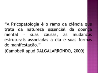 “A Psicopatologia é o ramo da ciência que
trata da natureza essencial da doença
mental – suas causas, as mudanças
estruturais associadas a ela e suas formas
de manifestação.”
(Campbell apud DALGALARRONDO, 2000)
 