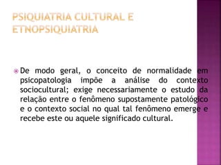  De modo geral, o conceito de normalidade em
psicopatologia impõe a análise do contexto
sociocultural; exige necessariamente o estudo da
relação entre o fenômeno supostamente patológico
e o contexto social no qual tal fenômeno emerge e
recebe este ou aquele significado cultural.
 