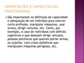 São importantes na definição de capacidade
e adequação de um indivíduo para exercer
certa profissão, manipular máquinas, usar
armas, dirigir veículos, etc. Como, por
exemplo, o caso de indivíduos com déficits
cognitivos e que desejam dirigir veículos,
pessoas psicóticas que querem portar armas,
ou sujeitos com crises epiléticas que
manipulam máquinas perigosas, etc.
 