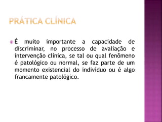  É muito importante a capacidade de
discriminar, no processo de avaliação e
intervenção clínica, se tal ou qual fenômeno
é patológico ou normal, se faz parte de um
momento existencial do indivíduo ou é algo
francamente patológico.
 