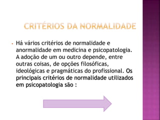 • Há vários critérios de normalidade e
anormalidade em medicina e psicopatologia.
A adoção de um ou outro depende, entre
outras coisas, de opções filosóficas,
ideológicas e pragmáticas do profissional. Os
principais critérios de normalidade utilizados
em psicopatologia são :
 