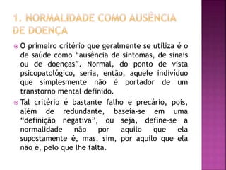 O primeiro critério que geralmente se utiliza é o
de saúde como “ausência de sintomas, de sinais
ou de doenças”. Normal, do ponto de vista
psicopatológico, seria, então, aquele indivíduo
que simplesmente não é portador de um
transtorno mental definido.
 Tal critério é bastante falho e precário, pois,
além de redundante, baseia-se em uma
“definição negativa”, ou seja, define-se a
normalidade não por aquilo que ela
supostamente é, mas, sim, por aquilo que ela
não é, pelo que lhe falta.
 
