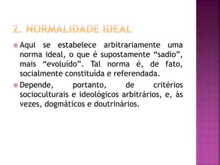  Aqui se estabelece arbitrariamente uma
norma ideal, o que é supostamente “sadio”,
mais “evoluído”. Tal norma é, de fato,
socialmente constituída e referendada.
 Depende, portanto, de critérios
socioculturais e ideológicos arbitrários, e, às
vezes, dogmáticos e doutrinários.
 