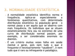 • A normalidade estatística identifica norma e
frequência. Aplica-se especialmente a
fenômenos quantitativos, com determinada
distribuição estatística na população geral – o
normal passa a ser aquilo que se observa com
mais frequência. Os indivíduos que se situam
estatisticamente fora (ou no extremo) de uma
curva de distribuição normal passam, por
exemplo, a ser considerados anormais ou
doentes.
• É um critério muitas vezes falho em saúde
mental e geral, pois nem tudo o que é
frequente é necessariamente “saudável”, e nem
tudo que é raro ou infrequente é patológico.
 