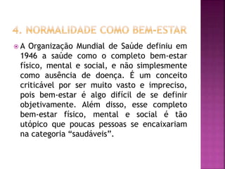  A Organização Mundial de Saúde definiu em
1946 a saúde como o completo bem-estar
físico, mental e social, e não simplesmente
como ausência de doença. É um conceito
criticável por ser muito vasto e impreciso,
pois bem-estar é algo difícil de se definir
objetivamente. Além disso, esse completo
bem-estar físico, mental e social é tão
utópico que poucas pessoas se encaixariam
na categoria “saudáveis”.
 