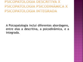 A Psicopatologia inclui diferentes abordagens,
entre elas a descritiva, a psicodinâmica, e a
integrada.
 