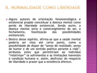  Alguns autores de orientação fenomenológica e
existencial propõe conceituar a doença mental como
perda da liberdade existencial. Sendo assim, a
doença mental seria o constrangimento do ser, o
fechamento, fossilização das possibilidades
existenciais.
 Dentro desse espírito, afirma-se que a saúde mental
poderia ser vista até certo ponto, como a
possibilidade de dispor de “senso de realidade, senso
de humor e de um sentido poético perante a vida”,
atributos estes que permitiriam ao indivíduo
“relativizar” os sofrimentos e as limitações inerentes
à condição humana e, assim, desfrutar do resquício
de liberdade e prazer que a existência oferece.
 