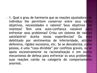 • 1. Qual o grau de harmonia que as reações ajustadoras do
indivíduo lhe permitem conservar entre seus vários
objetivos, necessidades e valores? Seus objetivos são
realistas? Tem uma auto-confiança razoável para
enfrentar seus problemas? Criou um sistema de valores
satisfatório? Aceita novas experiências? Ou está
debilitado por sentimentos de inferioridade, atitude
defensiva, rigidez excessiva, etc. Se se desvaloriza, como
pessoa, é uma “casa dividida” por conflitos graves, ou se
apoia excessivamente na racionalização e em outros
mecanismos de defesa para enfrentar os seus problemas,
suas reações cairão na categoria do comportamento
anormal.
 