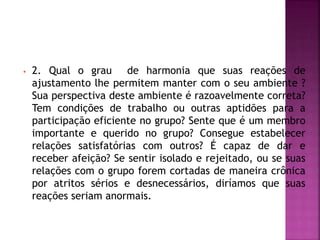 • 2. Qual o grau de harmonia que suas reações de
ajustamento lhe permitem manter com o seu ambiente ?
Sua perspectiva deste ambiente é razoavelmente correta?
Tem condições de trabalho ou outras aptidões para a
participação eficiente no grupo? Sente que é um membro
importante e querido no grupo? Consegue estabelecer
relações satisfatórias com outros? É capaz de dar e
receber afeição? Se sentir isolado e rejeitado, ou se suas
relações com o grupo forem cortadas de maneira crônica
por atritos sérios e desnecessários, diríamos que suas
reações seriam anormais.
 