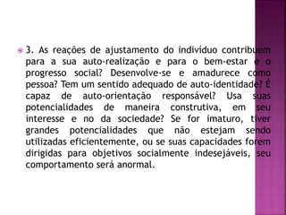  3. As reações de ajustamento do indivíduo contribuem
para a sua auto-realização e para o bem-estar e o
progresso social? Desenvolve-se e amadurece como
pessoa? Tem um sentido adequado de auto-identidade? É
capaz de auto-orientação responsável? Usa suas
potencialidades de maneira construtiva, em seu
interesse e no da sociedade? Se for imaturo, tiver
grandes potencialidades que não estejam sendo
utilizadas eficientemente, ou se suas capacidades forem
dirigidas para objetivos socialmente indesejáveis, seu
comportamento será anormal.
 