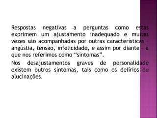 Respostas negativas a perguntas como estas
exprimem um ajustamento inadequado e muitas
vezes são acompanhadas por outras características –
angústia, tensão, infelicidade, e assim por diante – a
que nos referimos como “sintomas”.
Nos desajustamentos graves de personalidade
existem outros sintomas, tais como os delírios ou
alucinações.
 