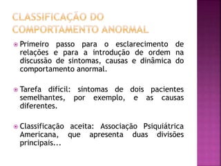  Primeiro passo para o esclarecimento de
relações e para a introdução de ordem na
discussão de sintomas, causas e dinâmica do
comportamento anormal.
 Tarefa difícil: sintomas de dois pacientes
semelhantes, por exemplo, e as causas
diferentes.
 Classificação aceita: Associação Psiquiátrica
Americana, que apresenta duas divisões
principais...
 