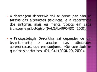 • A abordagem descritiva vai se preocupar com as
formas das alterações psíquicas, e a recorrência
dos sintomas mais ou menos típicos em cada
transtorno psicológico (DALGALARRONDO, 2000).
• A Psicopatologia Descritiva vai depender de um
levantamento e análise das alterações
apresentadas, que em conjunto, vão constituir os
quadros sindrômicos. (DALGALARRONDO, 2000).
 