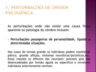 As perturbações onde não existe uma causa física
aparente ou patologia do cérebro incluem:
• Perturbações passageiras de personalidade, ligadas a
determinadas situações.
Nos casos de tensão grande os indivíduos podem manifestar
pânico, grande aflição, sintomas neuróticos/psicóticos,etc.
Estas reações se diferem das neuroses/ psicoses pois são
desencadeadas por tensão aguda ou específica e envolvem
indivíduos anteriormente normais.
 