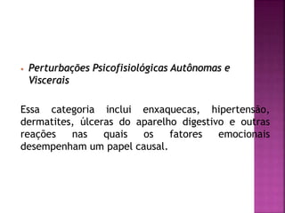 • Perturbações Psicofisiológicas Autônomas e
Viscerais
Essa categoria inclui enxaquecas, hipertensão,
dermatites, úlceras do aparelho digestivo e outras
reações nas quais os fatores emocionais
desempenham um papel causal.
 