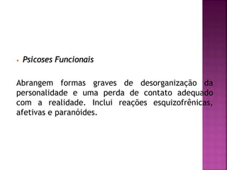 • Psicoses Funcionais
Abrangem formas graves de desorganização da
personalidade e uma perda de contato adequado
com a realidade. Inclui reações esquizofrênicas,
afetivas e paranóides.
 
