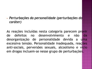 • Perturbações da personalidade (perturbações do
caráter)
As reações incluídas nesta categoria parecem provir
de defeitos no desenvolvimento e não da
desorganização de personalidade devida a uma
excessiva tensão. Personalidade inadequada, reações
anti-sociais, perversões sexuais, alcoolismo e vício
em drogas incluem-se nesse grupo de perturbações.
 