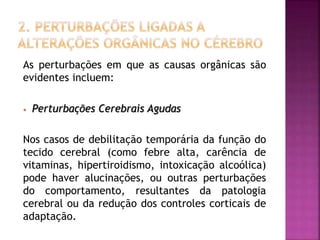 As perturbações em que as causas orgânicas são
evidentes incluem:
• Perturbações Cerebrais Agudas
Nos casos de debilitação temporária da função do
tecido cerebral (como febre alta, carência de
vitaminas, hipertiroidismo, intoxicação alcoólica)
pode haver alucinações, ou outras perturbações
do comportamento, resultantes da patologia
cerebral ou da redução dos controles corticais de
adaptação.
 