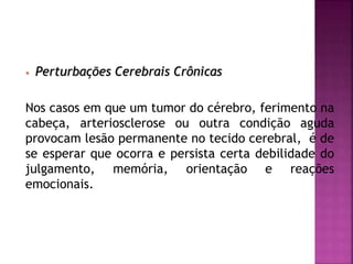 • Perturbações Cerebrais Crônicas
Nos casos em que um tumor do cérebro, ferimento na
cabeça, arteriosclerose ou outra condição aguda
provocam lesão permanente no tecido cerebral, é de
se esperar que ocorra e persista certa debilidade do
julgamento, memória, orientação e reações
emocionais.
 