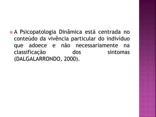  A Psicopatologia Dinâmica está centrada no
conteúdo da vivência particular do indivíduo
que adoece e não necessariamente na
classificação dos sintomas
(DALGALARRONDO, 2000).
 