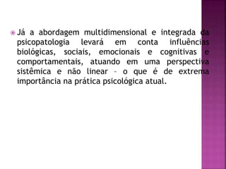  Já a abordagem multidimensional e integrada da
psicopatologia levará em conta influências
biológicas, sociais, emocionais e cognitivas e
comportamentais, atuando em uma perspectiva
sistêmica e não linear – o que é de extrema
importância na prática psicológica atual.
 