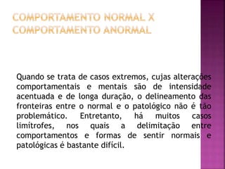 Quando se trata de casos extremos, cujas alterações
comportamentais e mentais são de intensidade
acentuada e de longa duração, o delineamento das
fronteiras entre o normal e o patológico não é tão
problemático. Entretanto, há muitos casos
limítrofes, nos quais a delimitação entre
comportamentos e formas de sentir normais e
patológicas é bastante difícil.
 