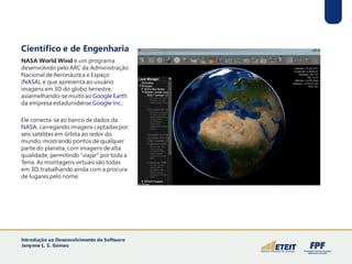 Científico e de Engenharia
NASA World Wind é um programa
desenvolvido pelo ARC da Administração
Nacional de Aeronáutica e Espaço
(NASA), e que apresenta ao usuário
imagens em 3D do globo terrestre,
assemelhando-se muitoao Google Earth
da empresa estadunidenseGoogle Inc..
Ele conecta-seao banco de dados da
NASA, carregando imagens captadas por
seis satélites em órbita ao redor do
mundo, mostrando pontos de qualquer
parte do planeta, com imagens de alta
qualidade, permitindo "viajar" por toda a
Terra. As montagens virtuais são todas
em 3D, trabalhando ainda com a procura
de lugares pelo nome.
Introdução ao Desenvolvimento de Software
Janynne L. S. Gomes
 