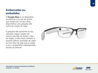 Embarcados ou
embutidos
O Google Glass é um dispositivo
semelhante a um par de óculos,
que fixados em um dos olhos,
disponibiliza uma pequena tela
acima do campo de visão.
A pequena tela apresenta ao seu
utilizador mapas, opções de
música, previsão do tempo, rotas
de mapas, e além disso, também é
possível efetuar chamadas de vídeo
ou tirar fotos de algo que se esteja
a ver e compartilhar imediatamente
através da Internet.
14
Introdução ao Desenvolvimento de Software
Janynne L. S. Gomes
 