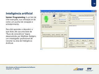 Inteligência artificial
Isomer Programming é um bot de
chat avançado, sua utilização se dá
como um auxiliar de recepção e
entretenimento.
Para Aib aprender e descobrir o
que dizer, ele usa uma base de
"fluxo de consciência" lógica
desenvolvida por Matthew Rodgers,
um investigador profissional de
renome na área de Inteligência
Artificial.
16
Introdução ao Desenvolvimento de Software
Janynne L. S. Gomes
 