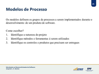 25
Modelos de Processo
Os modelos definem os grupos de processos a serem implementados durante o
desenvolvimento de um produto de software.
Como escolher?
1. Identifique a natureza do projeto
2. Identifique métodos e ferramentas á serem utilizados
3. Identifique os controles e produtos que precisam ser entregues
Introdução ao Desenvolvimento de Software
Janynne L. S. Gomes
 