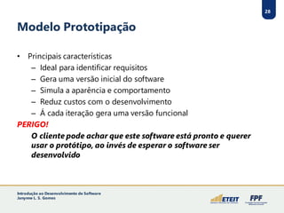 28
Modelo Prototipação
• Principais características
– Ideal para identificar requisitos
– Gera uma versão inicial do software
– Simula a aparência e comportamento
– Reduz custos com o desenvolvimento
– Á cada iteração gera uma versão funcional
PERIGO!
O cliente pode achar que este software está pronto e querer
usar o protótipo, ao invés de esperar o software ser
desenvolvido
28
Introdução ao Desenvolvimento de Software
Janynne L. S. Gomes
 