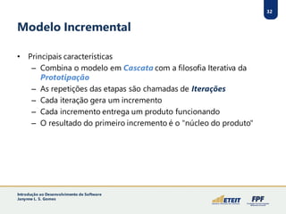 32
Modelo Incremental
• Principais características
– Combina o modelo em Cascata com a filosofia Iterativa da
Prototipação
– As repetições das etapas são chamadas de Iterações
– Cada iteração gera um incremento
– Cada incremento entrega um produto funcionando
– O resultado do primeiro incremento é o "núcleo do produto"
32
Introdução ao Desenvolvimento de Software
Janynne L. S. Gomes
 