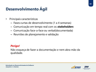 34
Desenvolvimento Ágil
• Principais características
– Fases curtas de desenvolvimento (1 a 4 semanas)
– Comunicação em tempo real com os stakeholders
– Comunicação face-a-face ou verbal(documentada)
– Reuniões de planejamento e validação
Perigo!
Não esqueça de fazer a documentação e nem abra mão da
qualidade.
34
Introdução ao Desenvolvimento de Software
Janynne L. S. Gomes
 