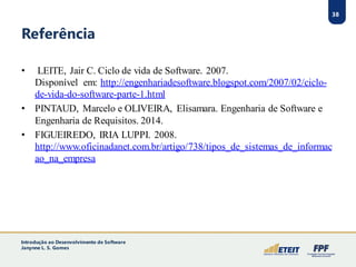 38
Referência
• LEITE, Jair C. Ciclo de vida de Software. 2007.
Disponível em: http://engenhariadesoftware.blogspot.com/2007/02/ciclo-
de-vida-do-software-parte-1.html
• PINTAUD, Marcelo e OLIVEIRA, Elisamara. Engenharia de Software e
Engenharia de Requisitos. 2014.
• FIGUEIREDO, IRIA LUPPI. 2008.
http://www.oficinadanet.com.br/artigo/738/tipos_de_sistemas_de_informac
ao_na_empresa
38
Introdução ao Desenvolvimento de Software
Janynne L. S. Gomes
 