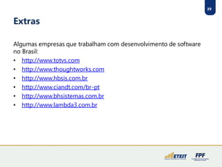 39
Extras
Algumas empresas que trabalham com desenvolvimento de software
no Brasil:
• http://www.totvs.com
• http://www.thoughtworks.com
• http://www.hbsis.com.br
• http://www.ciandt.com/br-pt
• http://www.bhsistemas.com.br
• http://www.lambda3.com.br
 